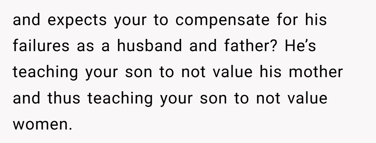 and expects your to compensate for his failures as a husband and father? He’s teaching your son to not value his mother and thus teaching your son to not value...