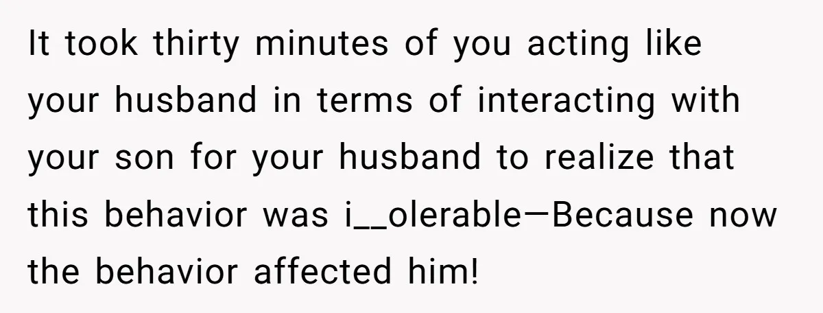 It took thirty minutes of you acting like your husband in terms of interacting with your son for your husband to realize that this behavior was i__olerable—Because now the behavior...