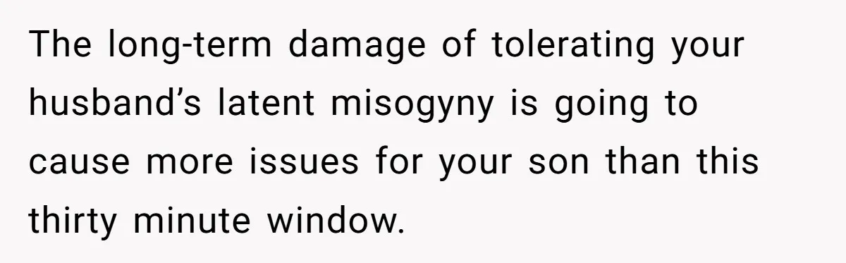 The long-term damage of tolerating your husband’s latent misogyny is going to cause more issues for your son than this thirty minute window.