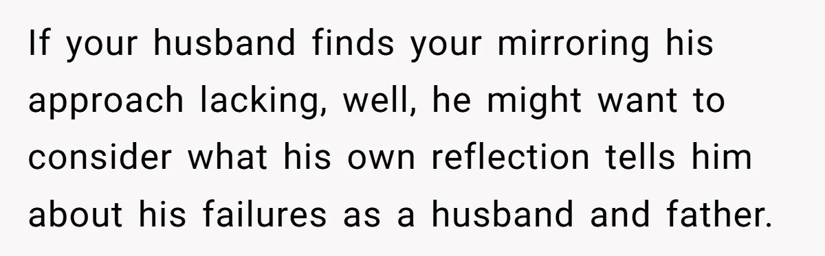 If your husband finds your mirroring his approach lacking, well, he might want to consider what his own reflection tells him about his failures as a husband and father.
