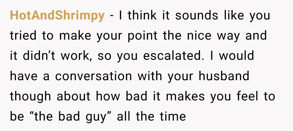 HotAndShrimpy − I think it sounds like you tried to make your point the nice way and it didn’t work, so you escalated. I would have a conversation with your...