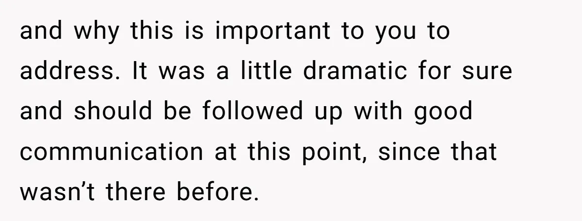 and why this is important to you to address. It was a little dramatic for sure and should be followed up with good communication at this point, since that wasn’t...