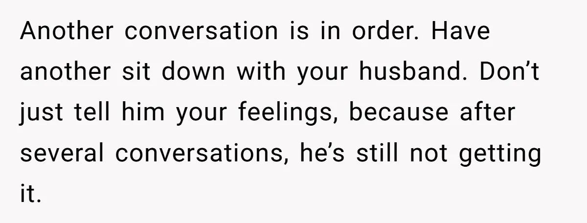 Another conversation is in order. Have another sit down with your husband. Don’t just tell him your feelings, because after several conversations, he’s still not getting it.