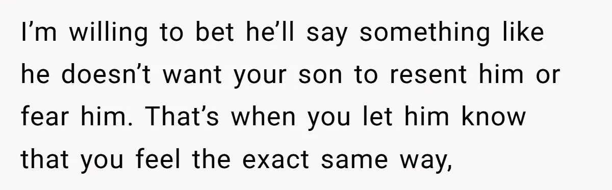 I’m willing to bet he’ll say something like he doesn’t want your son to resent him or fear him. That’s when you let him know that you feel the exact...