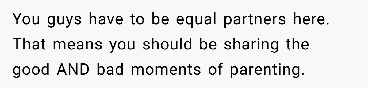 You guys have to be equal partners here. That means you should be sharing the good AND bad moments of parenting.