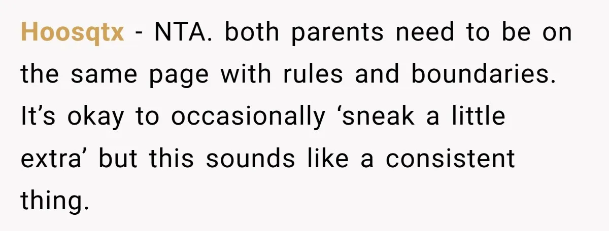 Hoosqtx − NTA. both parents need to be on the same page with rules and boundaries. It’s okay to occasionally ‘sneak a little extra’ but this sounds like a consistent...