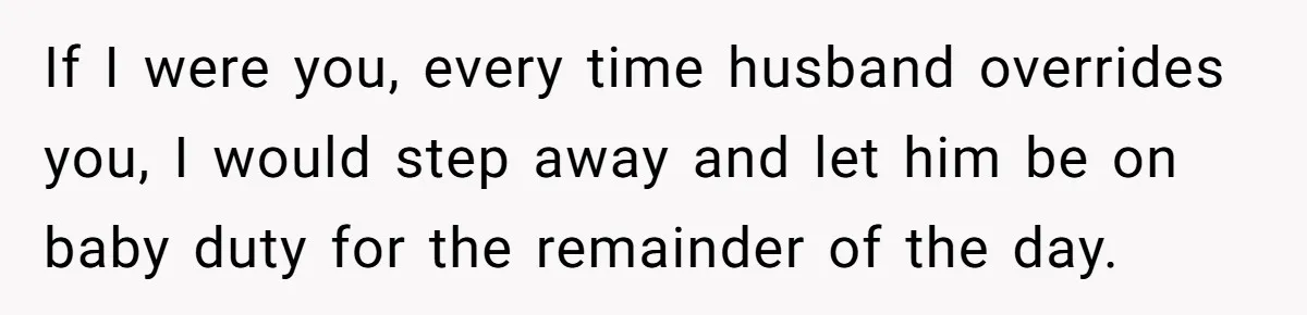 If I were you, every time husband overrides you, I would step away and let him be on baby duty for the remainder of the day.
