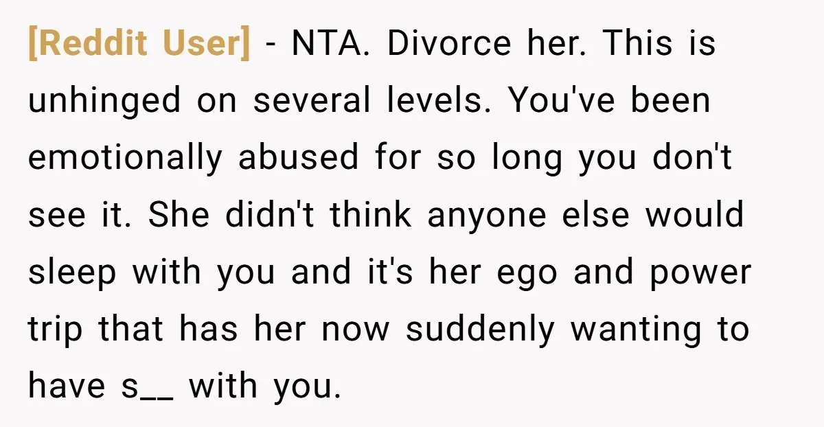 [Reddit User] − NTA. Divorce her. This is unhinged on several levels. You've been emotionally abused for so long you don't see it. She didn't think anyone else would sleep...
