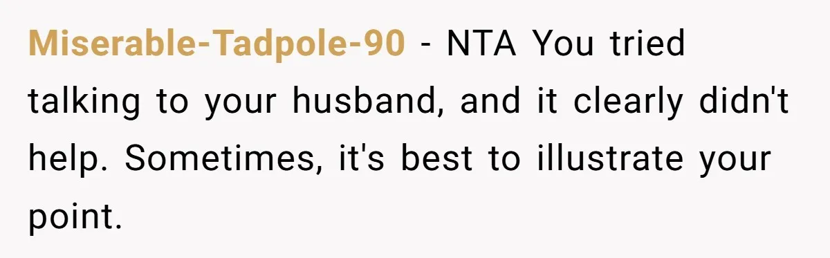 Miserable-Tadpole-90 − NTA You tried talking to your husband, and it clearly didn't help. Sometimes, it's best to illustrate your point.