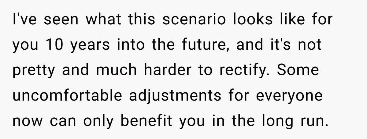 I've seen what this scenario looks like for you 10 years into the future, and it's not pretty and much harder to rectify. Some uncomfortable adjustments for everyone now can...