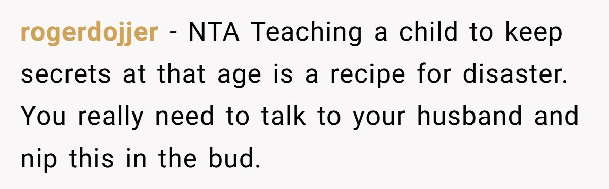rogerdojjer − NTA Teaching a child to keep secrets at that age is a recipe for disaster. You really need to talk to your husband and nip this in the...