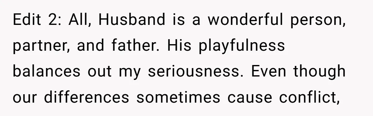 Edit 2: All, Husband is a wonderful person, partner, and father. His playfulness balances out my seriousness. Even though our differences sometimes cause conflict,