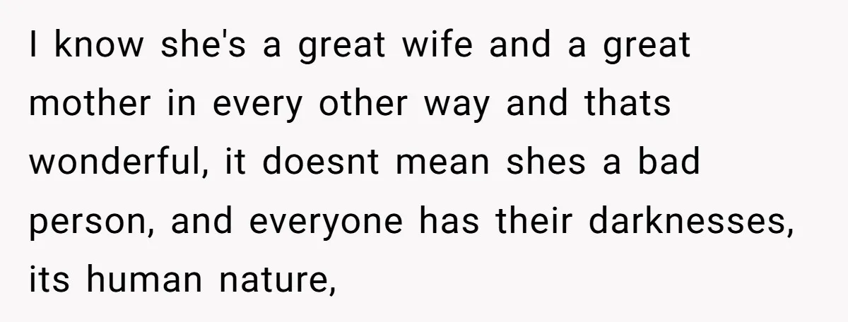 I know she's a great wife and a great mother in every other way and thats wonderful, it doesnt mean shes a bad person, and everyone has their darknesses, its...
