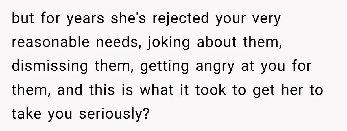 but for years she's rejected your very reasonable needs, joking about them, dismissing them, getting angry at you for them, and this is what it took to get her to...