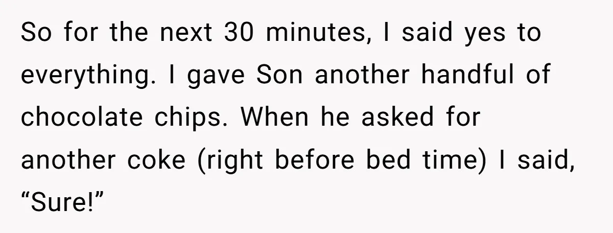 So for the next 30 minutes, I said yes to everything. I gave Son another handful of chocolate chips. When he asked for another coke (right before bed time) I...