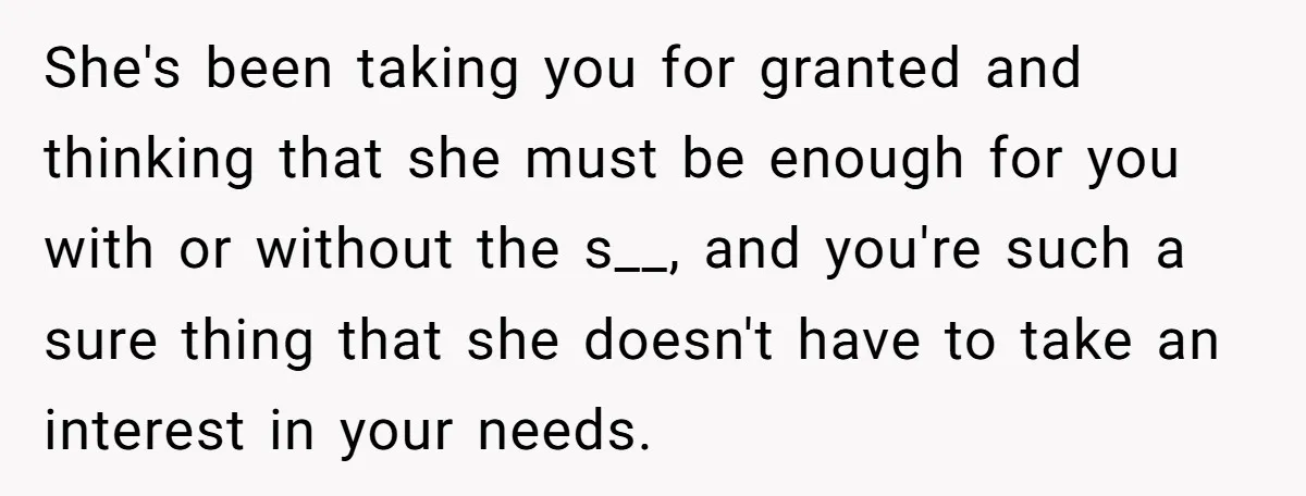 She's been taking you for granted and thinking that she must be enough for you with or without the s__, and you're such a sure thing that she doesn't have...
