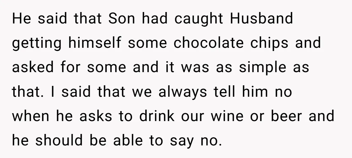 He said that Son had caught Husband getting himself some chocolate chips and asked for some and it was as simple as that. I said that we always tell him...