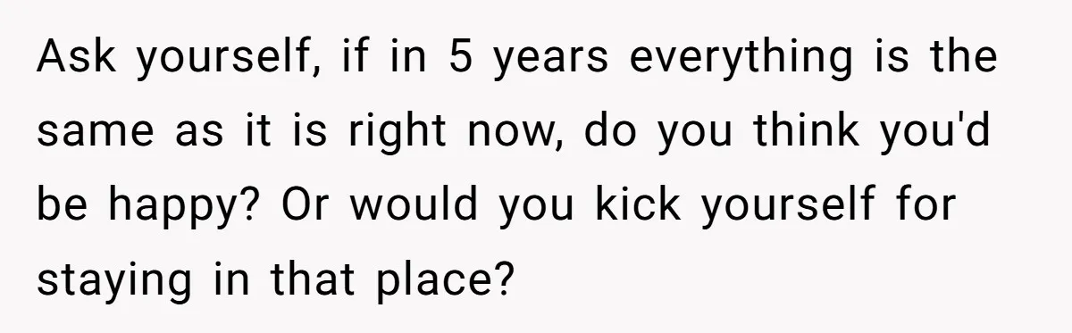 Ask yourself, if in 5 years everything is the same as it is right now, do you think you'd be happy? Or would you kick yourself for staying in that...