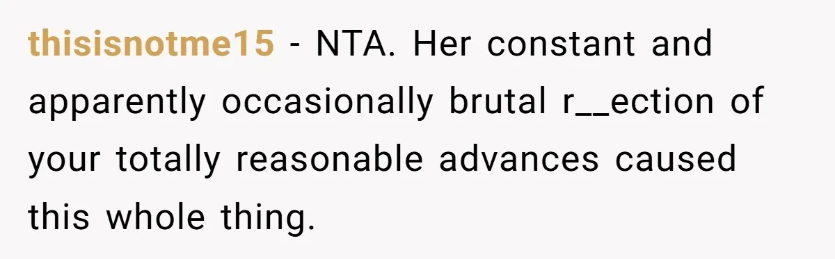 thisisnotme15 − NTA. Her constant and apparently occasionally brutal r__ection of your totally reasonable advances caused this whole thing.