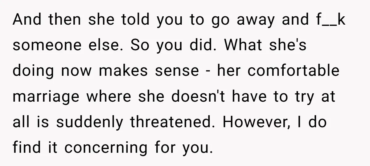 And then she told you to go away and f__k someone else. So you did. What she's doing now makes sense - her comfortable marriage where she doesn't have to...