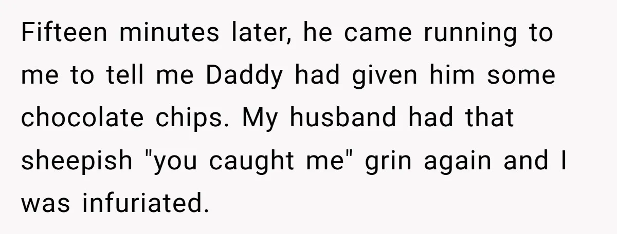 Fifteen minutes later, he came running to me to tell me Daddy had given him some chocolate chips. My husband had that sheepish "you caught me" grin again and I...