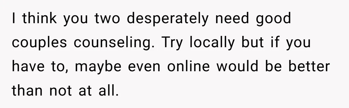 I think you two desperately need good couples counseling. Try locally but if you have to, maybe even online would be better than not at all.