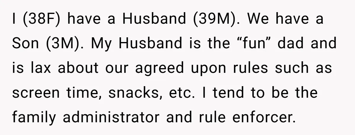 I (38F) have a Husband (39M). We have a Son (3M). My Husband is the “fun” dad and is lax about our agreed upon rules such as screen time, snacks,...