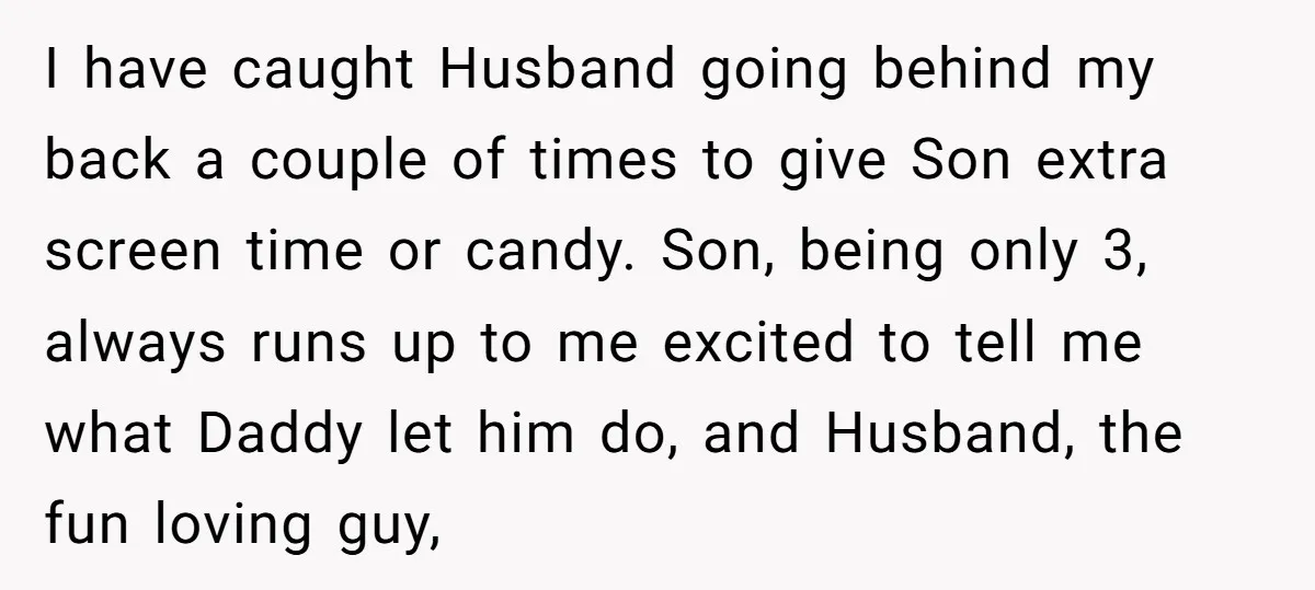 I have caught Husband going behind my back a couple of times to give Son extra screen time or candy. Son, being only 3, always runs up to me excited...