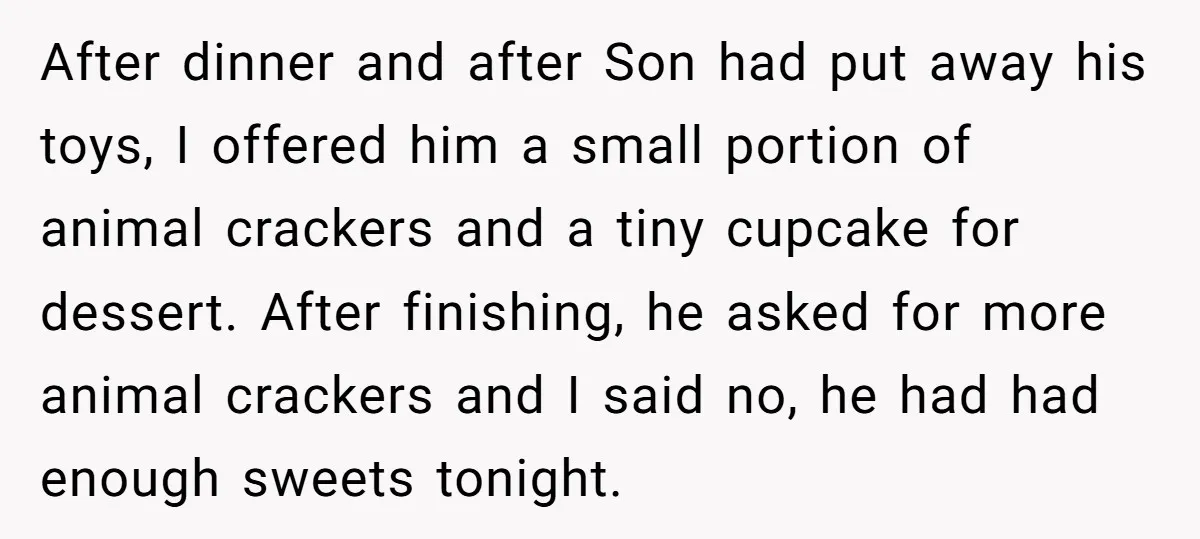 After dinner and after Son had put away his toys, I offered him a small portion of animal crackers and a tiny cupcake for dessert. After finishing, he asked for...