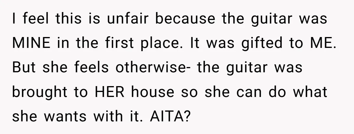I feel this is unfair because the guitar was MINE in the first place. It was gifted to ME. But she feels otherwise- the guitar was brought to HER house...