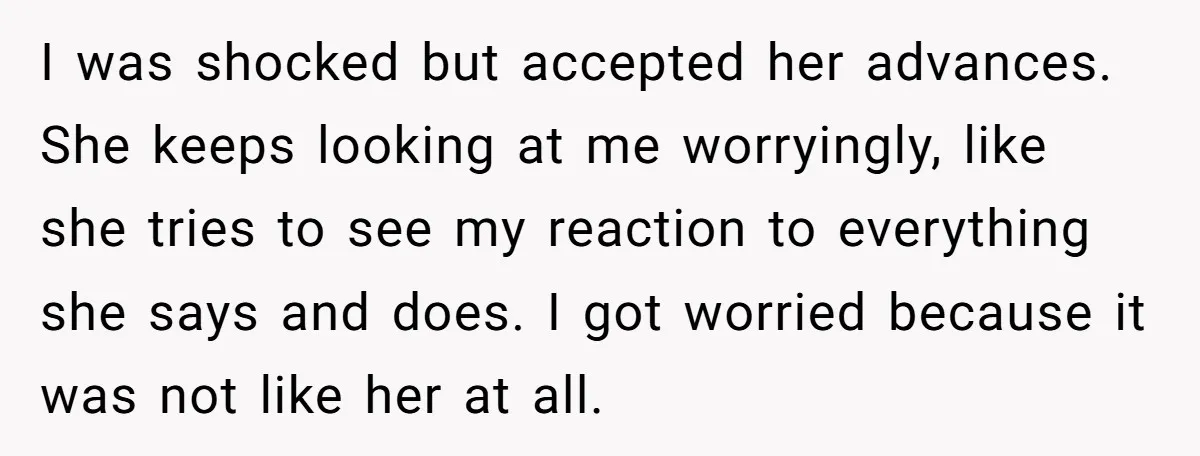 I was shocked but accepted her advances. She keeps looking at me worryingly, like she tries to see my reaction to everything she says and does. I got worried because...