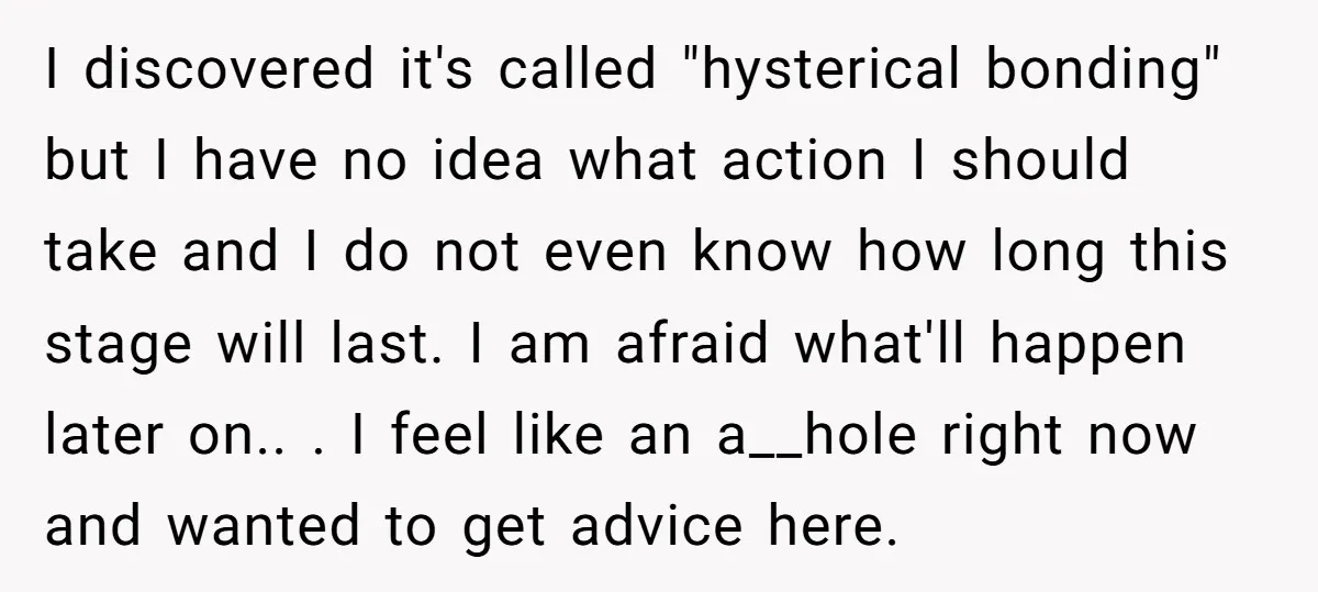I discovered it's called "hysterical bonding" but I have no idea what action I should take and I do not even know how long this stage will last. I am...