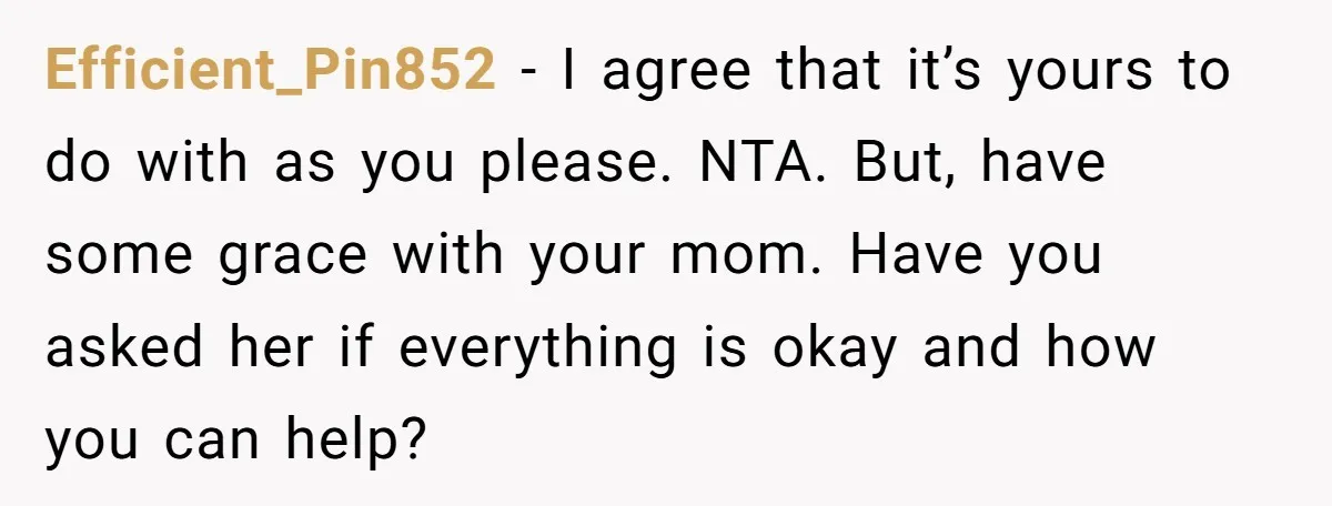 Efficient_Pin852 − I agree that it’s yours to do with as you please. NTA. But, have some grace with your mom. Have you asked her if everything is okay and...