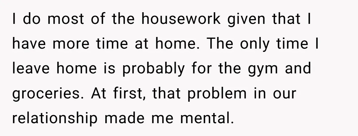 I do most of the housework given that I have more time at home. The only time I leave home is probably for the gym and groceries. At first, that...