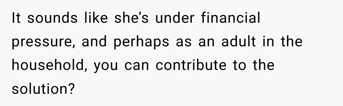 It sounds like she’s under financial pressure, and perhaps as an adult in the household, you can contribute to the solution?