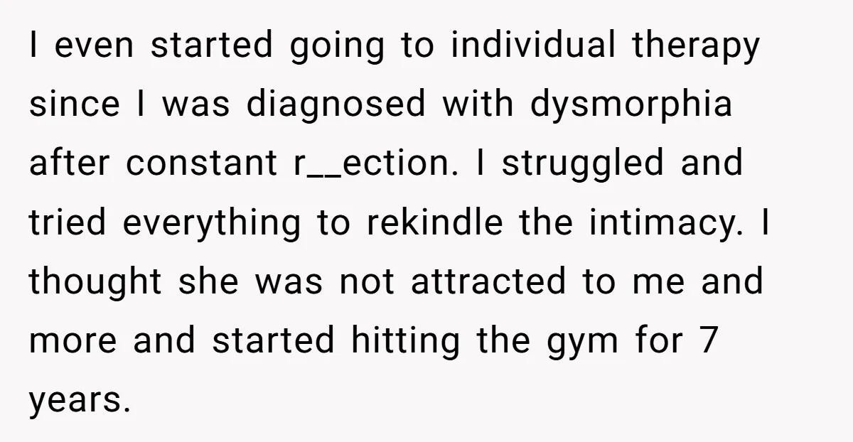 I even started going to individual therapy since I was diagnosed with dysmorphia after constant r__ection. I struggled and tried everything to rekindle the intimacy. I thought she was not...