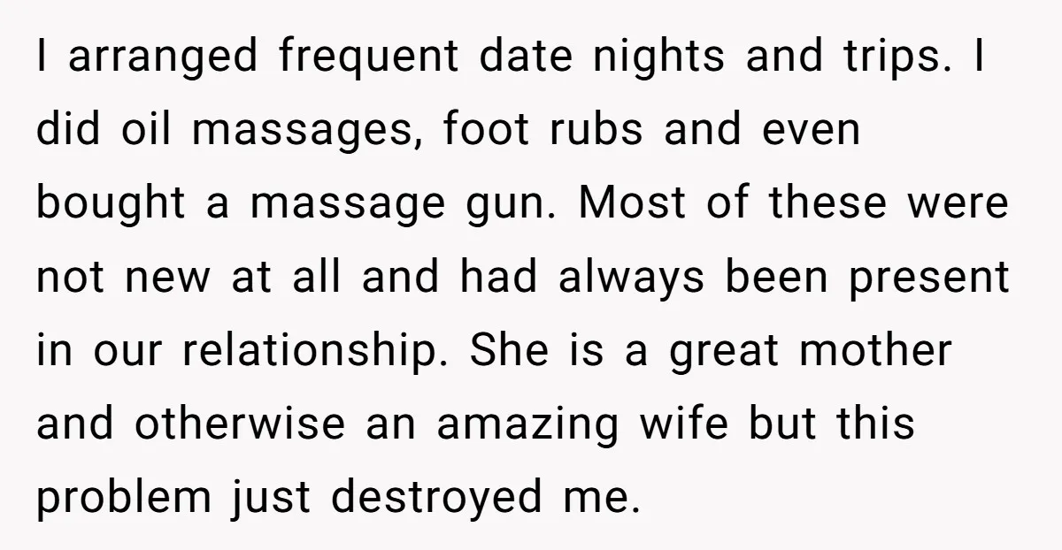 I arranged frequent date nights and trips. I did oil massages, foot rubs and even bought a massage gun. Most of these were not new at all and had always...