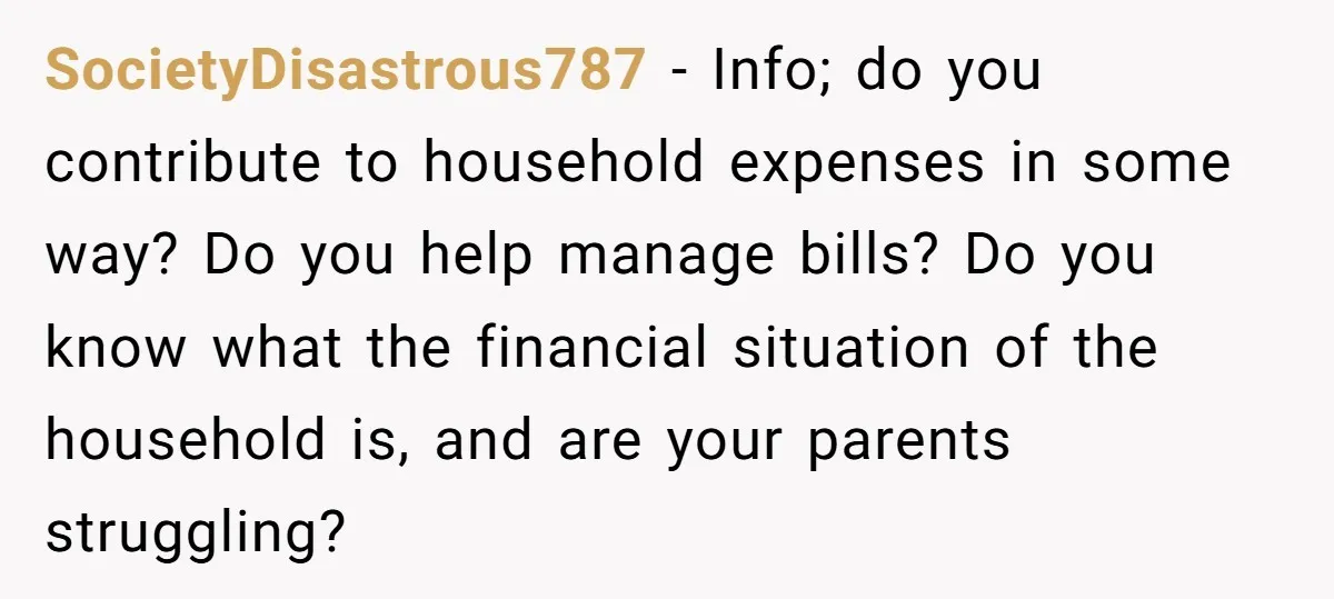 SocietyDisastrous787 − Info; do you contribute to household expenses in some way? Do you help manage bills? Do you know what the financial situation of the household is, and are...