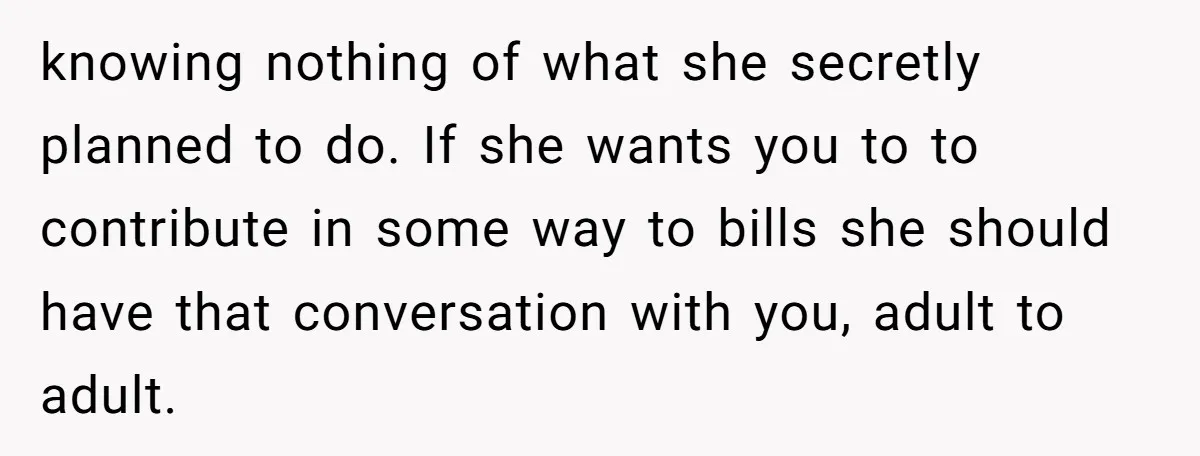 knowing nothing of what she secretly planned to do. If she wants you to to contribute in some way to bills she should have that conversation with you, adult to...