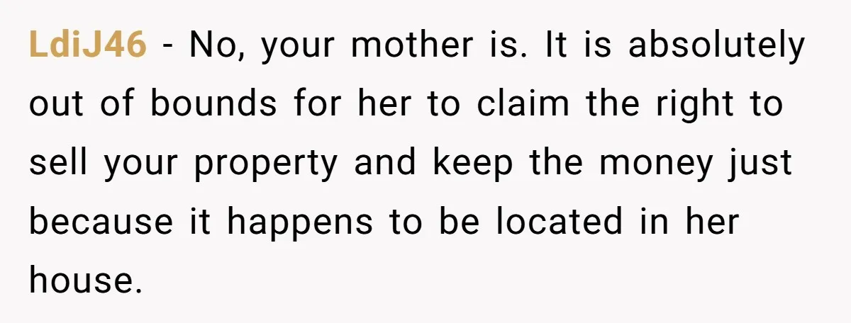 LdiJ46 − No, your mother is. It is absolutely out of bounds for her to claim the right to sell your property and keep the money just because it happens...
