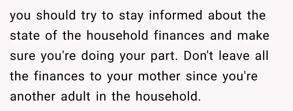 you should try to stay informed about the state of the household finances and make sure you're doing your part. Don't leave all the finances to your mother since you're...