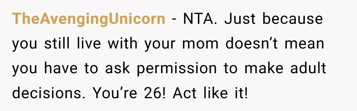 TheAvengingUnicorn − NTA. Just because you still live with your mom doesn’t mean you have to ask permission to make adult decisions. You’re 26! Act like it!
