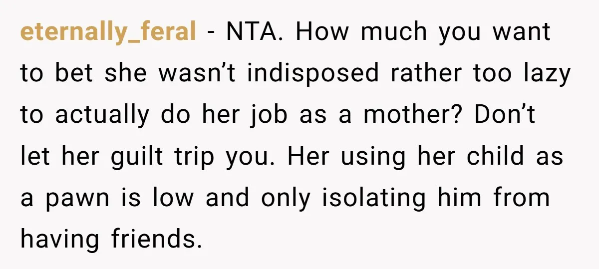 eternally_feral − NTA. How much you want to bet she wasn’t indisposed rather too lazy to actually do her job as a mother? Don’t let her guilt trip you. Her...