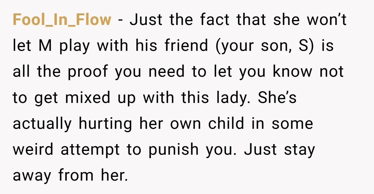 Fool_In_Flow − Just the fact that she won’t let M play with his friend (your son, S) is all the proof you need to let you know not to get...