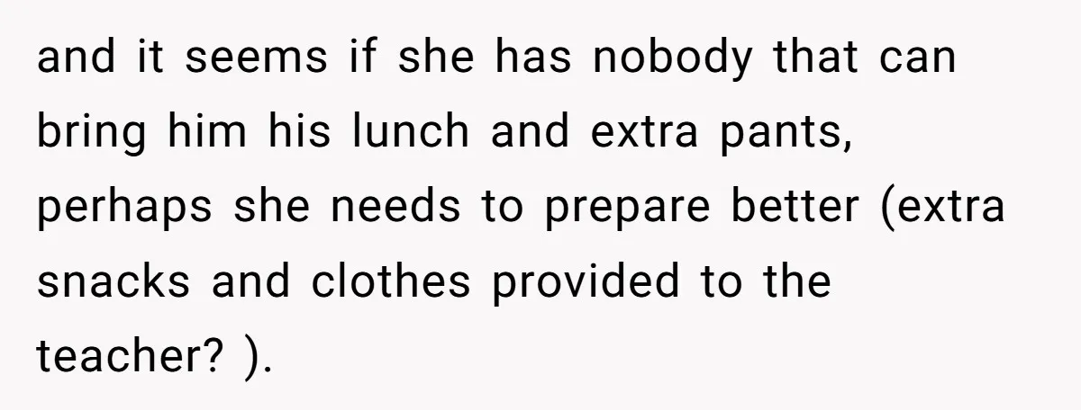 and it seems if she has nobody that can bring him his lunch and extra pants, perhaps she needs to prepare better (extra snacks and clothes provided to the teacher?...