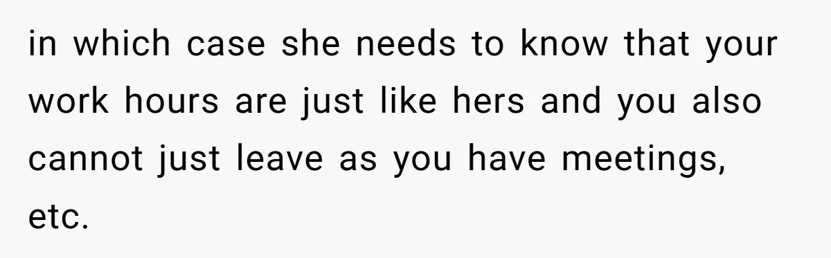 in which case she needs to know that your work hours are just like hers and you also cannot just leave as you have meetings, etc.