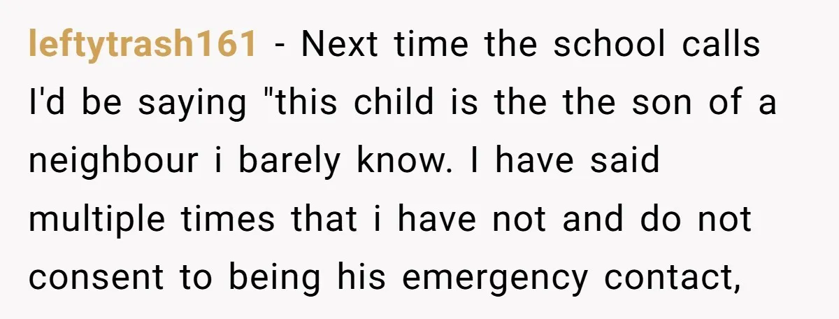 leftytrash161 − Next time the school calls I'd be saying "this child is the the son of a neighbour i barely know. I have said multiple times that i have...