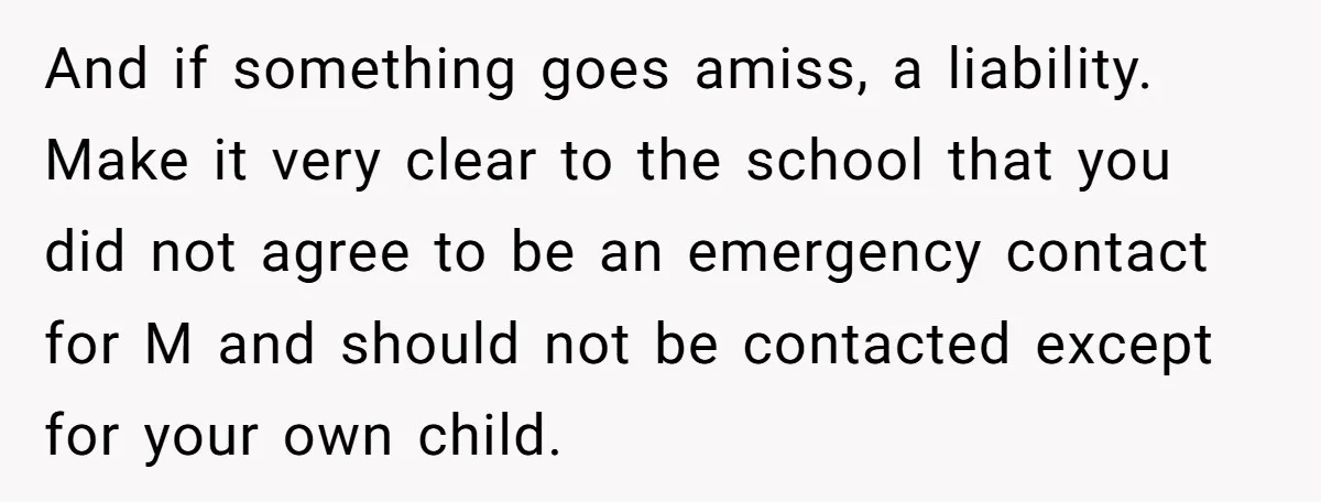 And if something goes amiss, a liability. Make it very clear to the school that you did not agree to be an emergency contact for M and should not be...