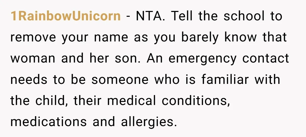 1RainbowUnicorn − NTA. Tell the school to remove your name as you barely know that woman and her son. An emergency contact needs to be someone who is familiar with...