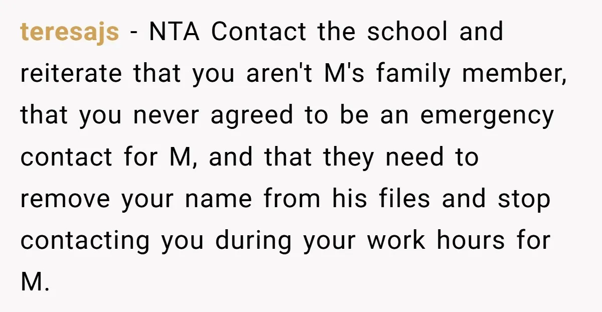teresajs − NTA Contact the school and reiterate that you aren't M's family member, that you never agreed to be an emergency contact for M, and that they need to...